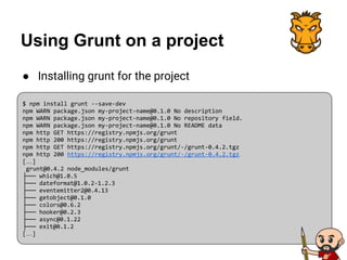 Using Grunt on a project
● Installing grunt for the project
$ npm install grunt --save-dev
npm WARN package.json my-project-name@0.1.0 No description
npm WARN package.json my-project-name@0.1.0 No repository field.
npm WARN package.json my-project-name@0.1.0 No README data
npm http GET https://registry.npmjs.org/grunt
npm http 200 https://registry.npmjs.org/grunt
npm http GET https://registry.npmjs.org/grunt/-/grunt-0.4.2.tgz
npm http 200 https://registry.npmjs.org/grunt/-/grunt-0.4.2.tgz
[…]
grunt@0.4.2 node_modules/grunt
├── which@1.0.5
├── dateformat@1.0.2-1.2.3
├── eventemitter2@0.4.13
├── getobject@0.1.0
├── colors@0.6.2
├── hooker@0.2.3
├── async@0.1.22
├── exit@0.1.2
[…]
 