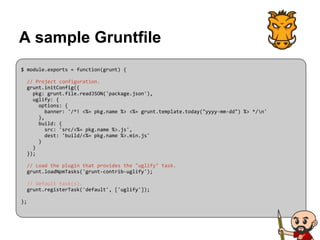 A sample Gruntfile
$ module.exports = function(grunt) {
// Project configuration.
grunt.initConfig({
pkg: grunt.file.readJSON('package.json'),
uglify: {
options: {
banner: '/*! <%= pkg.name %> <%= grunt.template.today("yyyy-mm-dd") %> */n'
},
build: {
src: 'src/<%= pkg.name %>.js',
dest: 'build/<%= pkg.name %>.min.js'
}
}
});
// Load the plugin that provides the "uglify" task.
grunt.loadNpmTasks('grunt-contrib-uglify');
// Default task(s).
grunt.registerTask('default', ['uglify']);
};
 