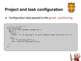 Project and task configuration
● Configuration data passed to the grunt.initConfig
// Project configuration.
grunt.initConfig({
pkg: grunt.file.readJSON('package.json'),
uglify: {
options: {
banner: '/*! <%= pkg.name %> <%= grunt.template.today("yyyy-mm-dd") %> */n'
},
build: {
src: 'src/<%= pkg.name %>.js',
dest: 'build/<%= pkg.name %>.min.js'
}
}
});
 