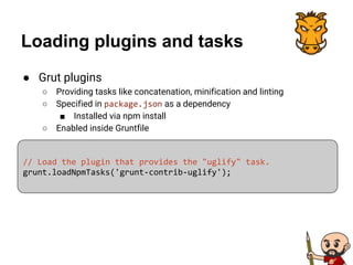 Loading plugins and tasks
● Grut plugins
○ Providing tasks like concatenation, minification and linting
○ Specified in package.json as a dependency
■ Installed via npm install
○ Enabled inside Gruntfile
// Load the plugin that provides the "uglify" task.
grunt.loadNpmTasks('grunt-contrib-uglify');
 