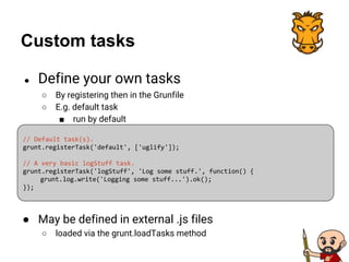 Custom tasks
● Define your own tasks
○ By registering then in the Grunfile
○ E.g. default task
■ run by default
// Default task(s).
grunt.registerTask('default', ['uglify']);
// A very basic logStuff task.
grunt.registerTask('logStuff', 'Log some stuff.', function() {
grunt.log.write('Logging some stuff...').ok();
});
● May be defined in external .js files
○ loaded via the grunt.loadTasks method
 