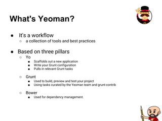 What's Yeoman?
● It's a workflow
○ a collection of tools and best practices
● Based on three pillars
○ Yo
■ Scaffolds out a new application
■ Write your Grunt configuration
■ Pulls in relevant Grunt tasks
○ Grunt
■ Used to build, preview and test your project
■ Using tasks curated by the Yeoman team and grunt-contrib
○ Bower
■ Used for dependency management.
 
