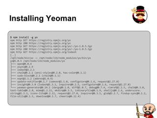 Installing Yeoman
$ npm install -g yo
npm http GET https://registry.npmjs.org/yo
npm http 200 https://registry.npmjs.org/yo
npm http GET https://registry.npmjs.org/yo/-/yo-1.0.5.tgz
npm http 200 https://registry.npmjs.org/yo/-/yo-1.0.5.tgz
npm http GET https://registry.npmjs.org/lodash
[…]
/opt/node/bin/yo -> /opt/node/lib/node_modules/yo/bin/yo
yo@1.0.5 /opt/node/lib/node_modules/yo
├── open@0.0.4
├── async@0.2.9
├── lodash@2.2.1
├── chalk@0.2.1 (ansi-styles@0.2.0, has-color@0.1.1)
├── sudo-block@0.2.1 (chalk@0.1.1)
├── nopt@2.1.2 (abbrev@1.0.4)
├── update-notifier@0.1.7 (semver@2.1.0, configstore@0.1.6, request@2.27.0)
├── insight@0.3.0 (lodash@1.3.1, inquirer@0.2.5, configstore@0.1.6, request@2.27.0)
└── yeoman-generator@0.14.1 (dargs@0.1.0, diff@1.0.7, debug@0.7.4, rimraf@2.2.5, chalk@0.3.0,
text-table@0.2.0, mime@1.2.11, mkdirp@0.3.5, isbinaryfile@0.1.9, shelljs@0.2.6, underscore.
string@2.3.3, iconv-lite@0.2.11, request@2.27.0, inquirer@0.3.5, glob@3.2.7, findup-sync@0.1.2,
file-utils@0.1.5, download@0.1.7, cheerio@0.12.4)
 