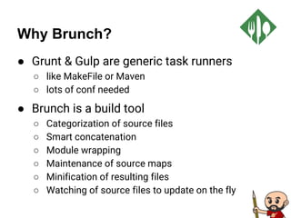 Why Brunch?
● Grunt & Gulp are generic task runners
○ like MakeFile or Maven
○ lots of conf needed
● Brunch is a build tool
○ Categorization of source files
○ Smart concatenation
○ Module wrapping
○ Maintenance of source maps
○ Minification of resulting files
○ Watching of source files to update on the fly
 