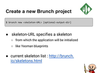 Create a new Brunch project
● skeleton-URL specifies a skeleton
○ from which the application will be initialized
○ like Yeoman blueprints
● current skeleton list : http://brunch.
io/skeletons.html
$ brunch new <skeleton-URL> [optional-output-dir]
 