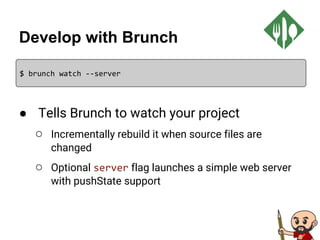 Develop with Brunch
● Tells Brunch to watch your project
○ Incrementally rebuild it when source files are
changed
○ Optional server flag launches a simple web server
with pushState support
$ brunch watch --server
 