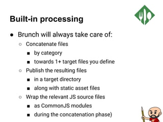 Built-in processing
● Brunch will always take care of:
○ Concatenate files
■ by category
■ towards 1+ target files you define
○ Publish the resulting files
■ in a target directory
■ along with static asset files
○ Wrap the relevant JS source files
■ as CommonJS modules
■ during the concatenation phase)
 