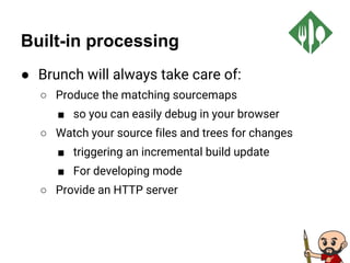 Built-in processing
● Brunch will always take care of:
○ Produce the matching sourcemaps
■ so you can easily debug in your browser
○ Watch your source files and trees for changes
■ triggering an incremental build update
■ For developing mode
○ Provide an HTTP server
 