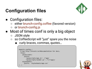 Configuration files
● Configuration files:
○ either brunch-config.coffee (favored version)
○ or brunch-config.js
● Most of times conf is only a big object
○ JSON style
○ so CoffeeScript will “just” spare you the noise
■ curly braces, commas, quotes…
exports.config =
# See http://brunch.io/#documentation for docs.
files:
javascripts:
joinTo:
'javascripts/app.js': /^app/
'javascripts/vendor.js': /^(?!app)/
stylesheets:
joinTo: 'stylesheets/app.css'
[…]
 