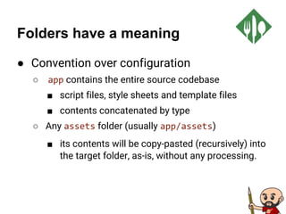 Folders have a meaning
● Convention over configuration
○ app contains the entire source codebase
■ script files, style sheets and template files
■ contents concatenated by type
○ Any assets folder (usually app/assets)
■ its contents will be copy-pasted (recursively) into
the target folder, as-is, without any processing.
 