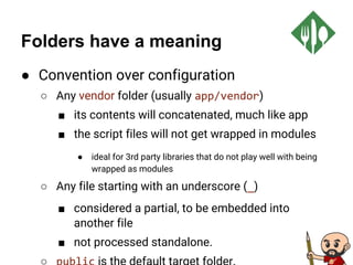 Folders have a meaning
● Convention over configuration
○ Any vendor folder (usually app/vendor)
■ its contents will concatenated, much like app
■ the script files will not get wrapped in modules
● ideal for 3rd party libraries that do not play well with being
wrapped as modules
○ Any file starting with an underscore (_)
■ considered a partial, to be embedded into
another file
■ not processed standalone.
 