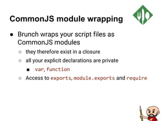 CommonJS module wrapping
● Brunch wraps your script files as
CommonJS modules
○ they therefore exist in a closure
○ all your explicit declarations are private
■ var, function
○ Access to exports, module.exports and require
 