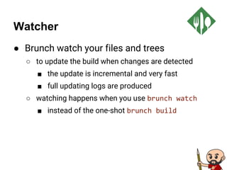 Watcher
● Brunch watch your files and trees
○ to update the build when changes are detected
■ the update is incremental and very fast
■ full updating logs are produced
○ watching happens when you use brunch watch
■ instead of the one-shot brunch build
 