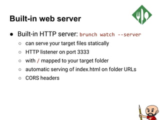 Built-in web server
● Built-in HTTP server: brunch watch --server
○ can serve your target files statically
○ HTTP listener on port 3333
○ with / mapped to your target folder
○ automatic serving of index.html on folder URLs
○ CORS headers
 