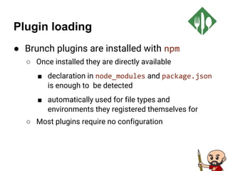 Plugin loading
● Brunch plugins are installed with npm
○ Once installed they are directly available
■ declaration in node_modules and package.json
is enough to be detected
■ automatically used for file types and
environments they registered themselves for
○ Most plugins require no configuration
 
