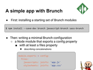 A simple app with Brunch
● First: installing a starting set of Brunch modules
● Then: writing a minimal Brunch configuration
○ a Node module that exports a config property
■ with at least a files property
● describing concatenations
$ npm install --save-dev brunch javascript-brunch sass-brunch
module.exports = config:
files:
javascripts: joinTo: 'app.js'
stylesheets: joinTo: 'app.css'
 