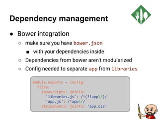 Dependency management
● Bower integration
○ make sure you have bower.json
■ with your dependencies inside
○ Dependencies from bower aren't modularized
○ Config needed to separate app from libraries
module.exports = config:
files:
javascripts: joinTo:
'libraries.js': /^(?!app/)/
'app.js': /^app//
stylesheets: joinTo: 'app.css'
 