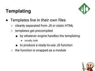 Templating
● Templates live in their own files
○ cleanly separated from JS or static HTML
○ templates get precompiled
■ by whatever engine handles the templating
● usually Jade
■ to produce a ready-to-use JS function
○ the function is wrapped as a module
 