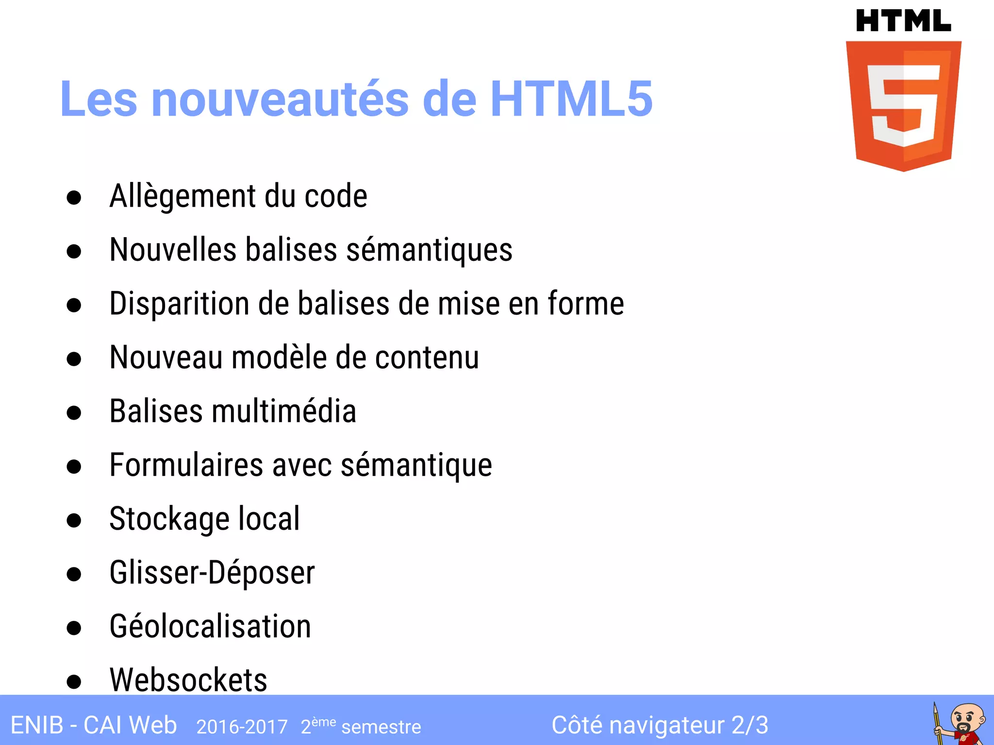 Côté navigateur 2/3ENIB - CAI Web 2016-2017 2ème
semestre
Les nouveautés de HTML5
● Allègement du code
● Nouvelles balises sémantiques
● Disparition de balises de mise en forme
● Nouveau modèle de contenu
● Balises multimédia
● Formulaires avec sémantique
● Stockage local
● Glisser-Déposer
● Géolocalisation
● Websockets
 