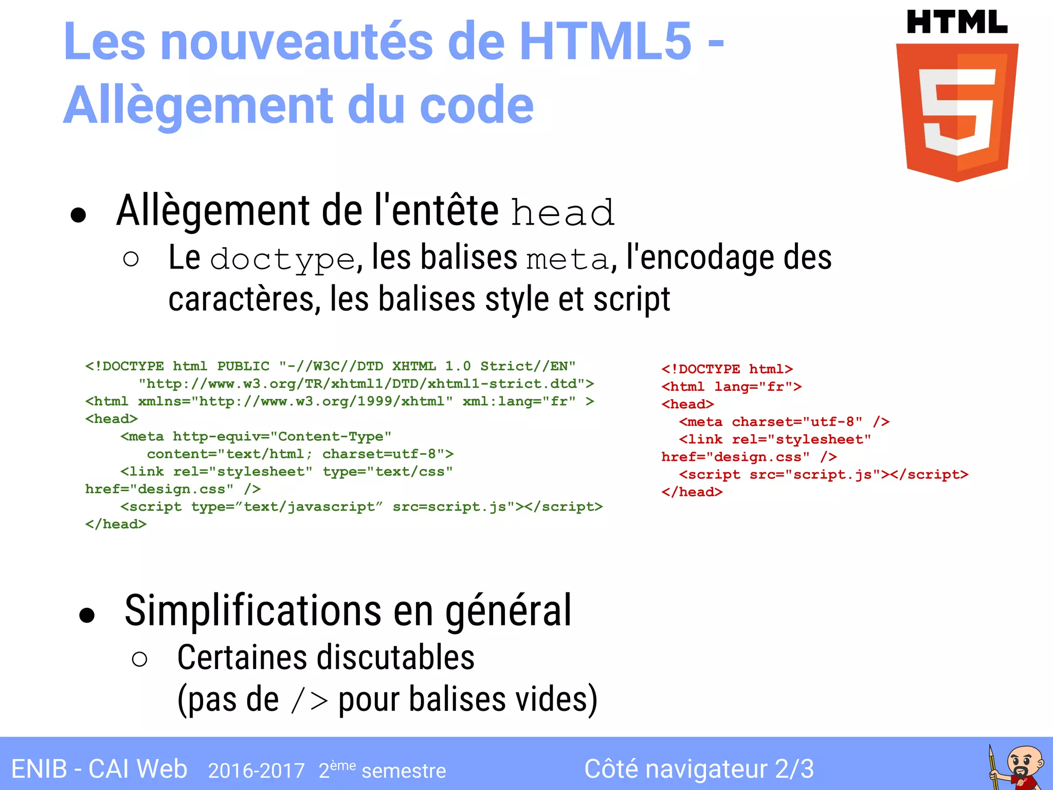 Côté navigateur 2/3ENIB - CAI Web 2016-2017 2ème
semestre
Les nouveautés de HTML5 -
Allègement du code
● Allègement de l'entête head
○ Le doctype, les balises meta, l'encodage des
caractères, les balises style et script
<!DOCTYPE html>
<html lang="fr">
<head>
<meta charset="utf-8" />
<link rel="stylesheet"
href="design.css" />
<script src="script.js"></script>
</head>
<!DOCTYPE html PUBLIC "-//W3C//DTD XHTML 1.0 Strict//EN"
"http://www.w3.org/TR/xhtml1/DTD/xhtml1-strict.dtd">
<html xmlns="http://www.w3.org/1999/xhtml" xml:lang="fr" >
<head>
<meta http-equiv="Content-Type"
content="text/html; charset=utf-8">
<link rel="stylesheet" type="text/css"
href="design.css" />
<script type=”text/javascript” src=script.js"></script>
</head>
● Simplifications en général
○ Certaines discutables
(pas de /> pour balises vides)
 