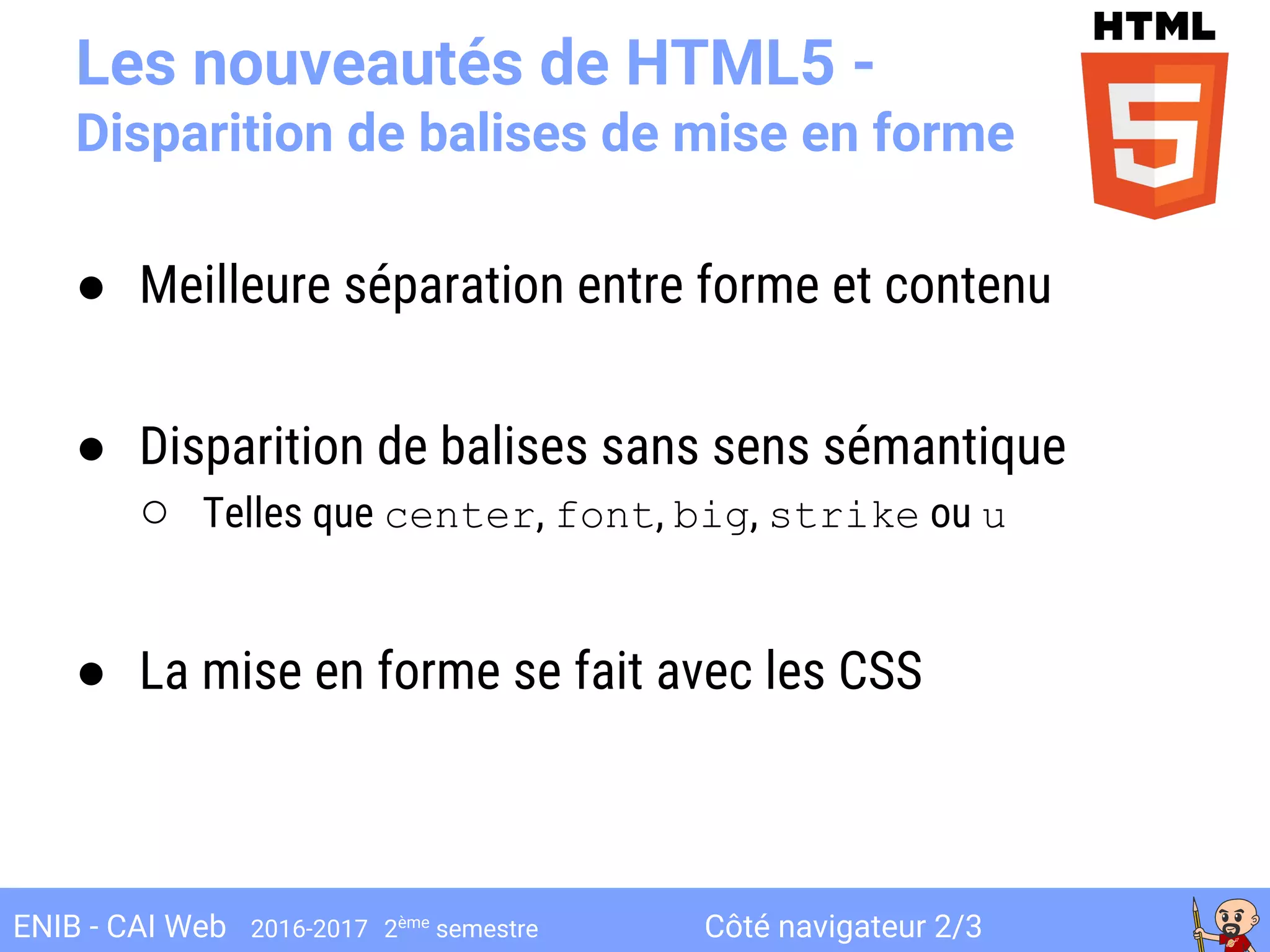 Côté navigateur 2/3ENIB - CAI Web 2016-2017 2ème
semestre
Les nouveautés de HTML5 -
Disparition de balises de mise en forme
● Meilleure séparation entre forme et contenu
● Disparition de balises sans sens sémantique
○ Telles que center, font, big, strike ou u
● La mise en forme se fait avec les CSS
 