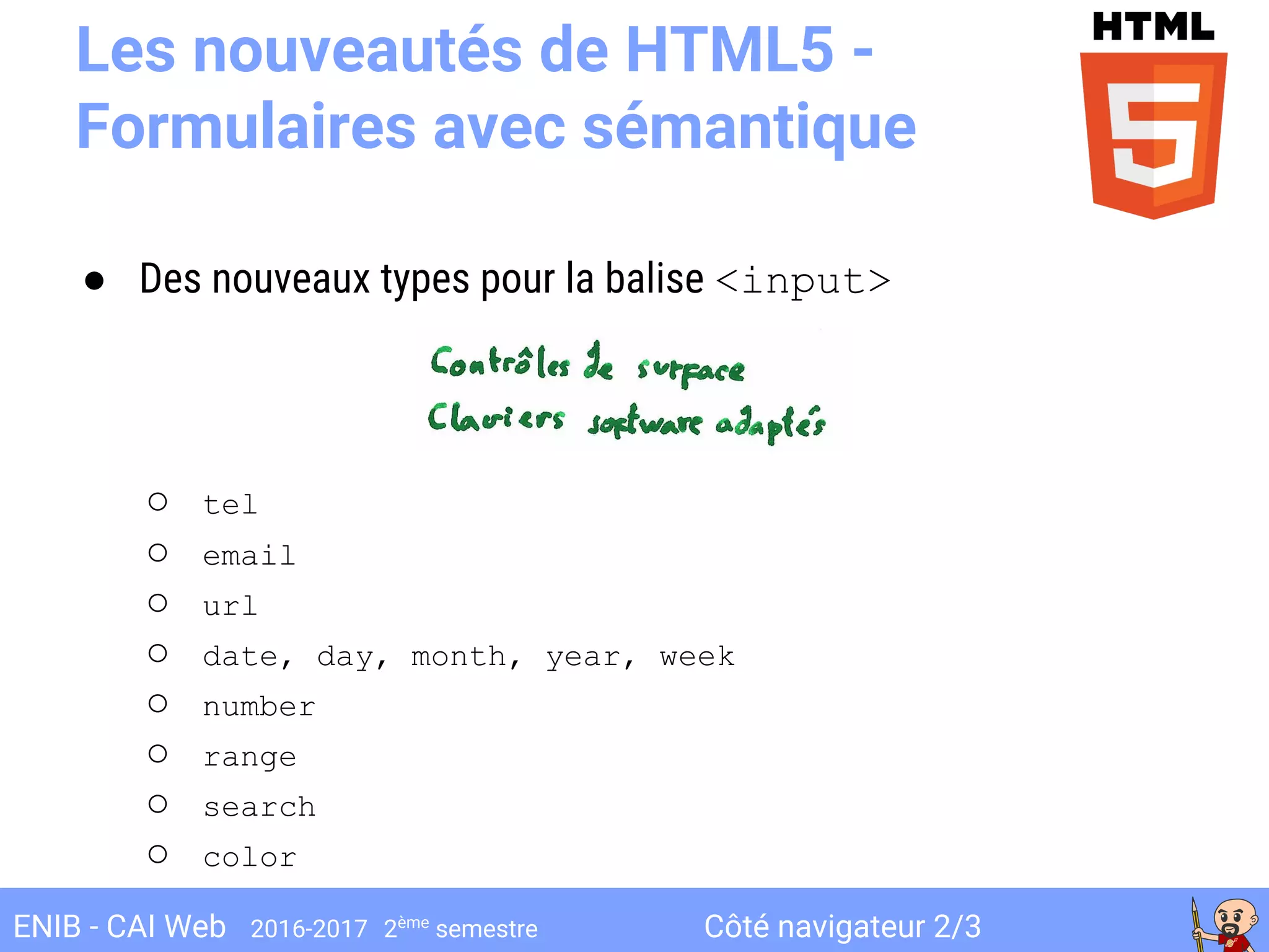 Côté navigateur 2/3ENIB - CAI Web 2016-2017 2ème
semestre
Les nouveautés de HTML5 -
Formulaires avec sémantique
● Des nouveaux types pour la balise <input>
○ tel
○ email
○ url
○ date, day, month, year, week
○ number
○ range
○ search
○ color
 