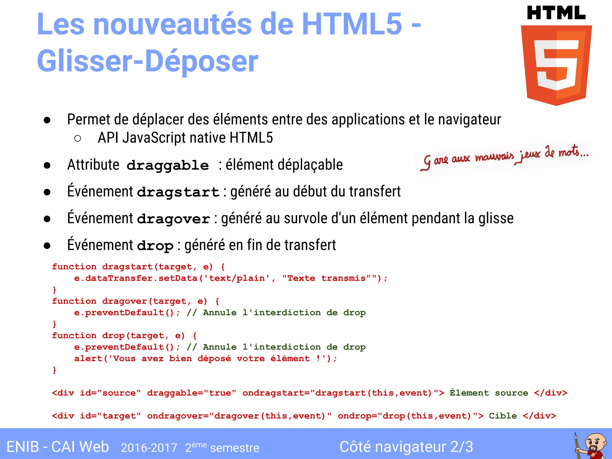 Côté navigateur 2/3ENIB - CAI Web 2016-2017 2ème
semestre
● Permet de déplacer des éléments entre des applications et le navigateur
○ API JavaScript native HTML5
● Attribute draggable : élément déplaçable
● Événement dragstart : généré au début du transfert
● Événement dragover : généré au survole d'un élément pendant la glisse
● Événement drop : généré en fin de transfert
Les nouveautés de HTML5 -
Glisser-Déposer
function dragstart(target, e) {
e.dataTransfer.setData('text/plain', "Texte transmis"");
}
function dragover(target, e) {
e.preventDefault(); // Annule l'interdiction de drop
}
function drop(target, e) {
e.preventDefault(); // Annule l'interdiction de drop
alert('Vous avez bien déposé votre élément !');
}
<div id="source" draggable="true" ondragstart="dragstart(this,event)"> Élement source </div>
<div id="target" ondragover="dragover(this,event)" ondrop="drop(this,event)"> Cible </div>
 