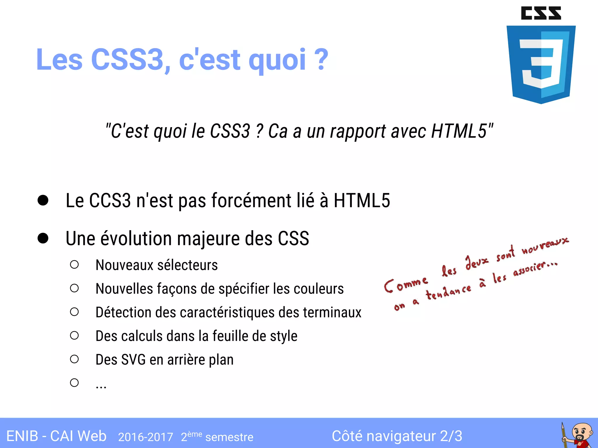 Côté navigateur 2/3ENIB - CAI Web 2016-2017 2ème
semestre
Les CSS3, c'est quoi ?
"C'est quoi le CSS3 ? Ca a un rapport avec HTML5"
● Le CCS3 n'est pas forcément lié à HTML5
● Une évolution majeure des CSS
○ Nouveaux sélecteurs
○ Nouvelles façons de spécifier les couleurs
○ Détection des caractéristiques des terminaux
○ Des calculs dans la feuille de style
○ Des SVG en arrière plan
○ ...
 