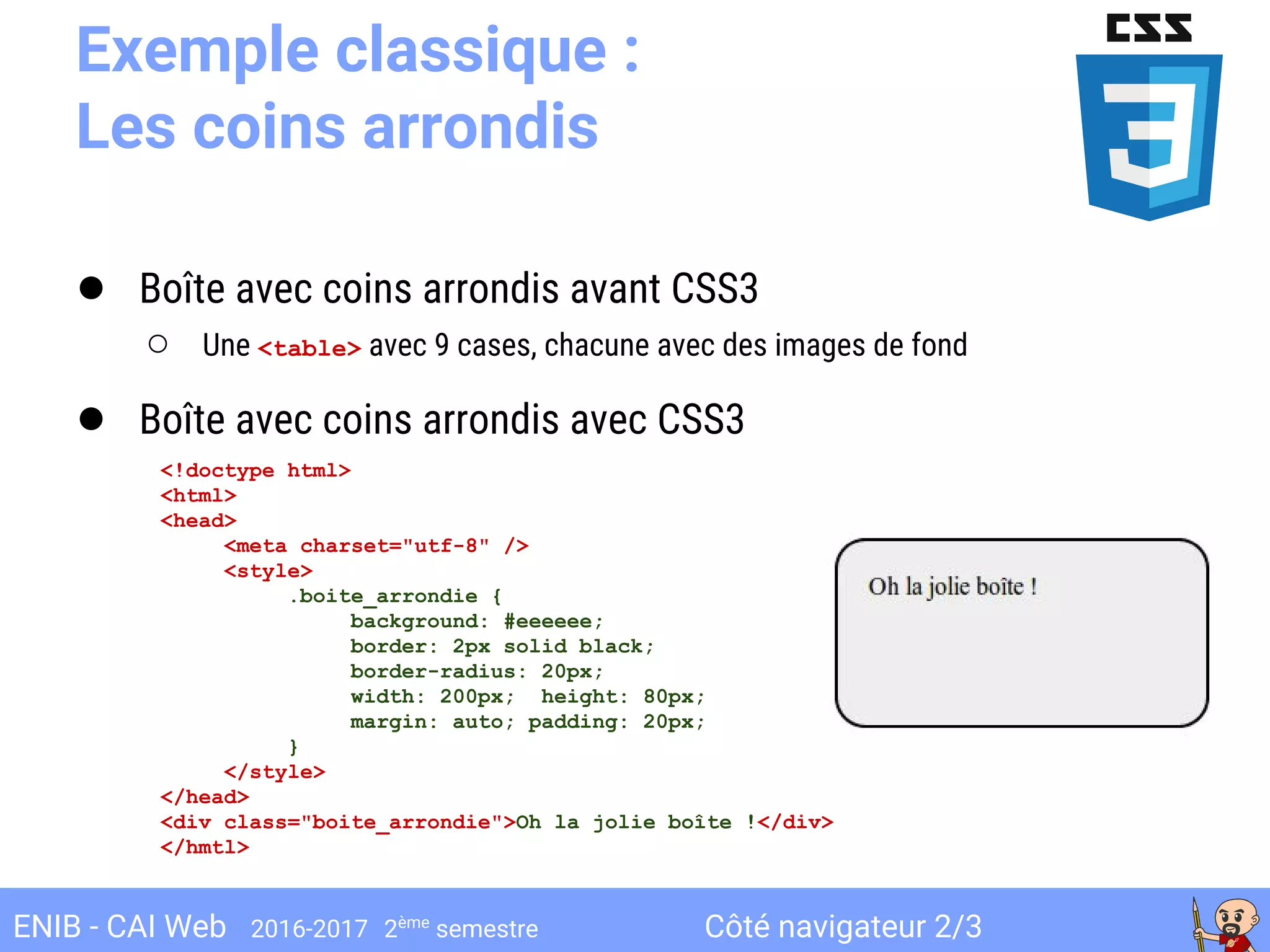 Côté navigateur 2/3ENIB - CAI Web 2016-2017 2ème
semestre
Exemple classique :
Les coins arrondis
● Boîte avec coins arrondis avant CSS3
○ Une <table> avec 9 cases, chacune avec des images de fond
● Boîte avec coins arrondis avec CSS3
<!doctype html>
<html>
<head>
<meta charset="utf-8" />
<style>
.boite_arrondie {
background: #eeeeee;
border: 2px solid black;
border-radius: 20px;
width: 200px; height: 80px;
margin: auto; padding: 20px;
}
</style>
</head>
<div class="boite_arrondie">Oh la jolie boîte !</div>
</hmtl>
 