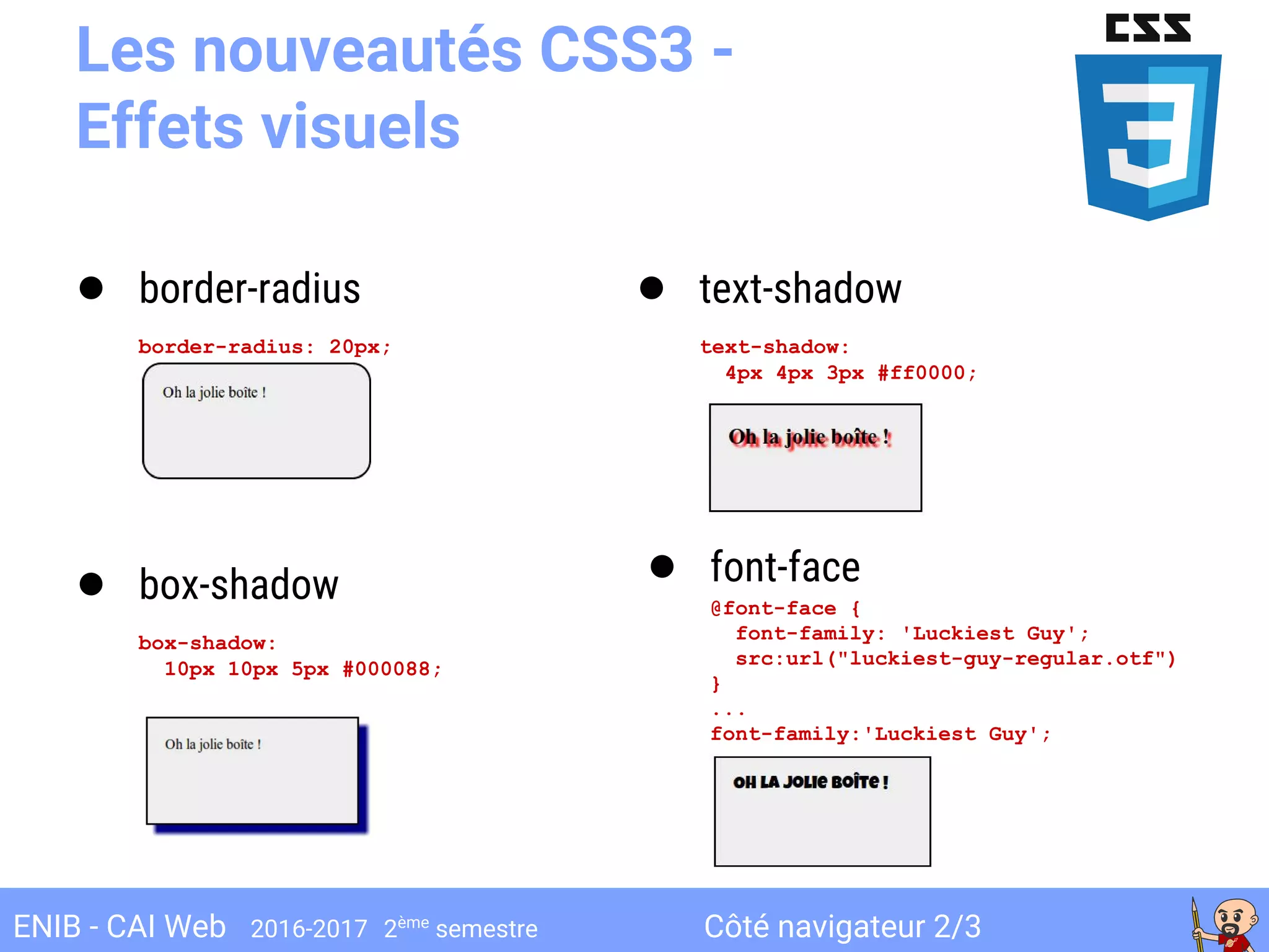 Côté navigateur 2/3ENIB - CAI Web 2016-2017 2ème
semestre
Les nouveautés CSS3 -
Effets visuels
● border-radius
border-radius: 20px;
● box-shadow
box-shadow:
10px 10px 5px #000088;
● text-shadow
text-shadow:
4px 4px 3px #ff0000;
● font-face
@font-face {
font-family: 'Luckiest Guy';
src:url("luckiest-guy-regular.otf")
}
...
font-family:'Luckiest Guy';
 