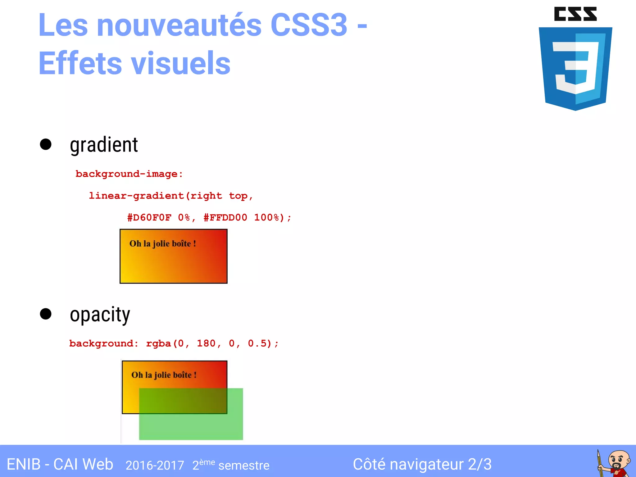 Côté navigateur 2/3ENIB - CAI Web 2016-2017 2ème
semestre
Les nouveautés CSS3 -
Effets visuels
● gradient
background-image:
linear-gradient(right top,
#D60F0F 0%, #FFDD00 100%);
● opacity
background: rgba(0, 180, 0, 0.5);
 