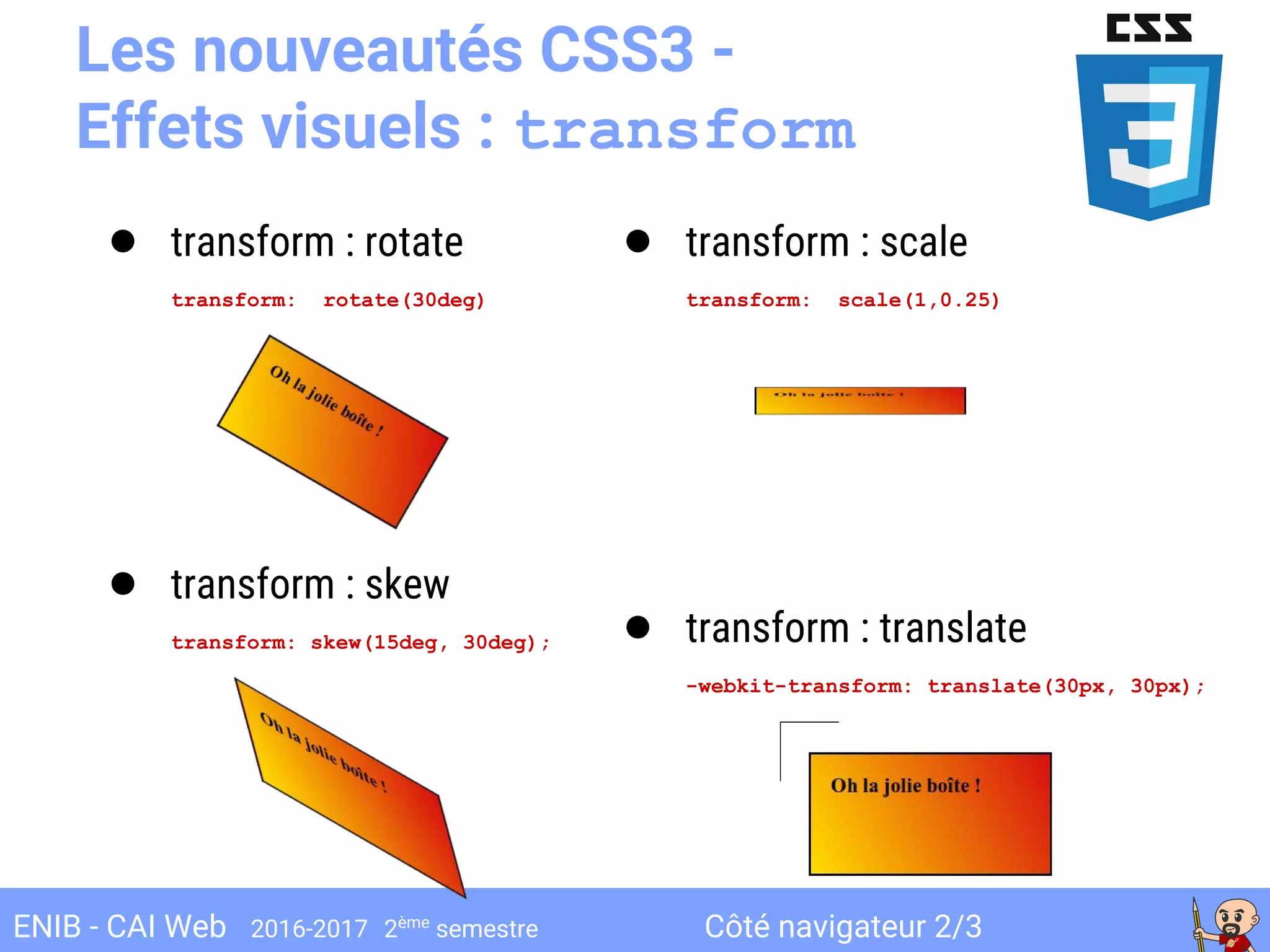 Côté navigateur 2/3ENIB - CAI Web 2016-2017 2ème
semestre
Les nouveautés CSS3 -
Effets visuels : transform
● transform : rotate
transform: rotate(30deg)
● transform : skew
transform: skew(15deg, 30deg);
● transform : scale
transform: scale(1,0.25)
● transform : translate
-webkit-transform: translate(30px, 30px);
 