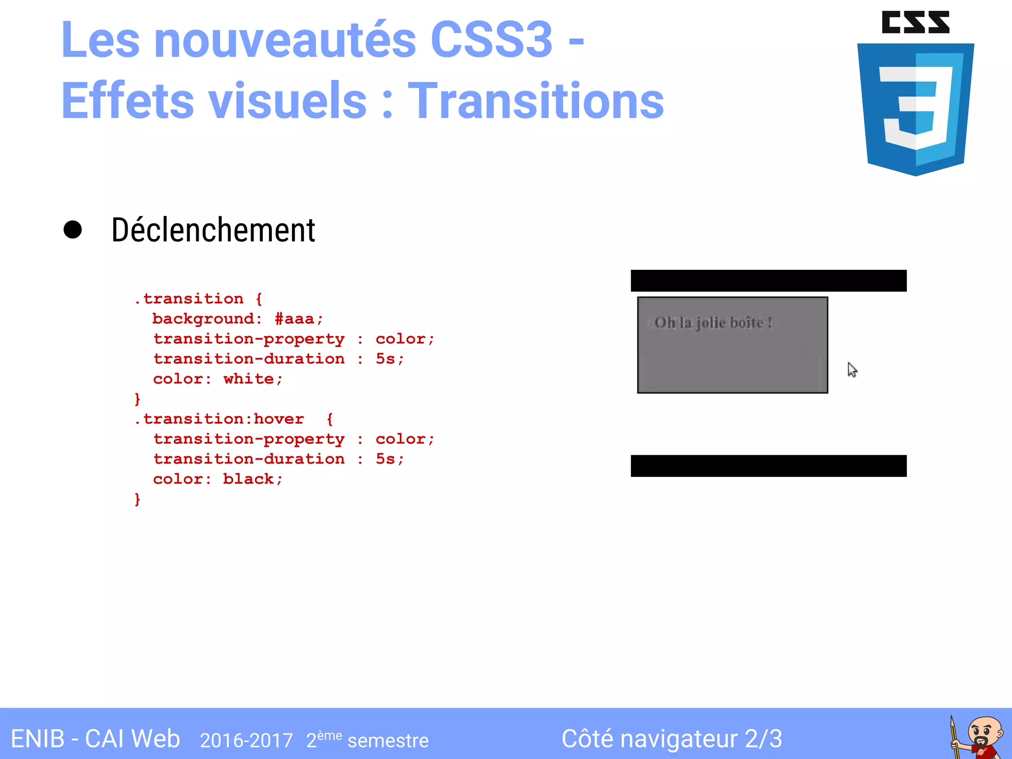 Côté navigateur 2/3ENIB - CAI Web 2016-2017 2ème
semestre
Les nouveautés CSS3 -
Effets visuels : Transitions
● Déclenchement
.transition {
background: #aaa;
transition-property : color;
transition-duration : 5s;
color: white;
}
.transition:hover {
transition-property : color;
transition-duration : 5s;
color: black;
}
 