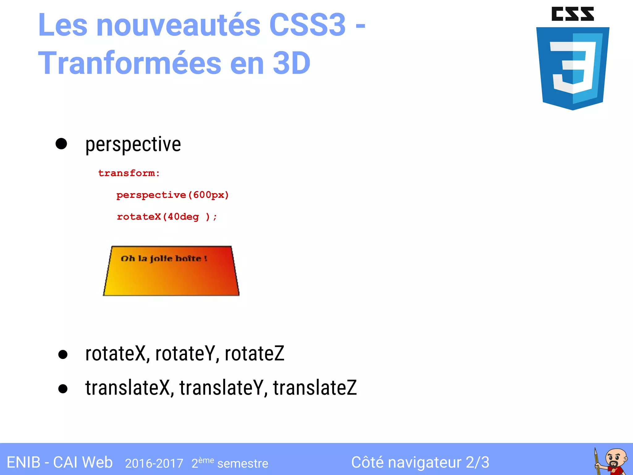 Côté navigateur 2/3ENIB - CAI Web 2016-2017 2ème
semestre
Les nouveautés CSS3 -
Tranformées en 3D
● perspective
transform:
perspective(600px)
rotateX(40deg );
● rotateX, rotateY, rotateZ
● translateX, translateY, translateZ
 