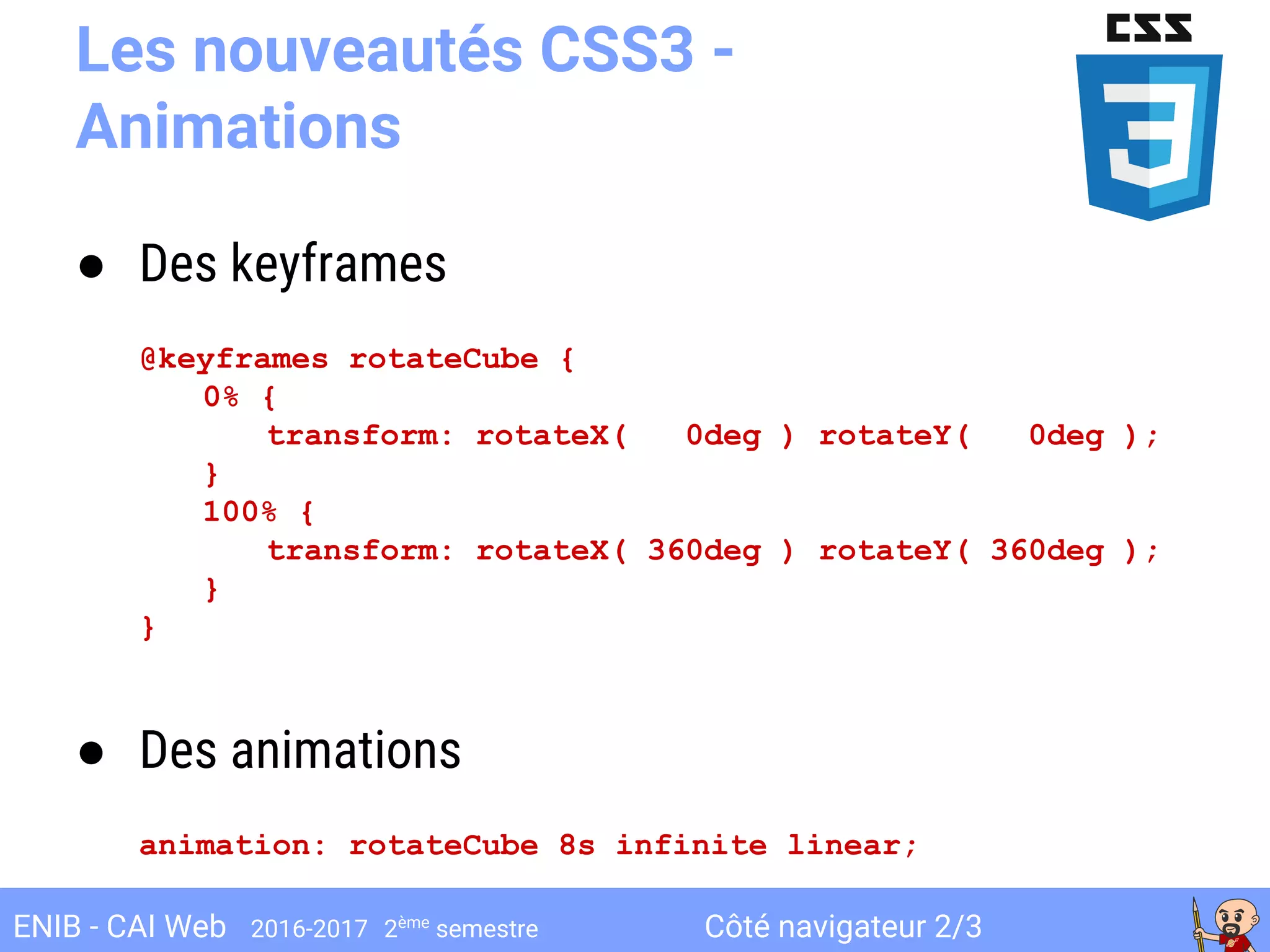 Côté navigateur 2/3ENIB - CAI Web 2016-2017 2ème
semestre
Les nouveautés CSS3 -
Animations
● Des keyframes
@keyframes rotateCube {
0% {
transform: rotateX( 0deg ) rotateY( 0deg );
}
100% {
transform: rotateX( 360deg ) rotateY( 360deg );
}
}
● Des animations
animation: rotateCube 8s infinite linear;
 
