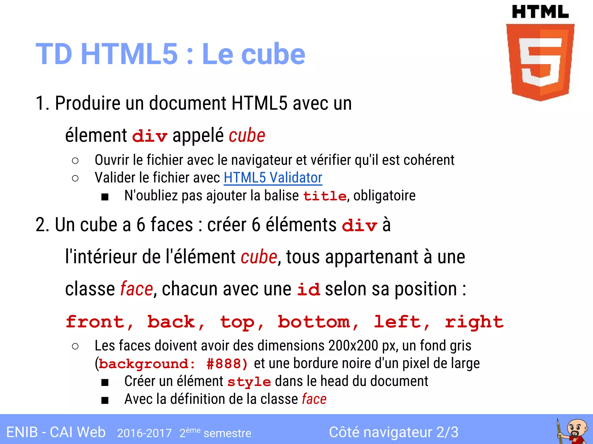 Côté navigateur 2/3ENIB - CAI Web 2016-2017 2ème
semestre
TD HTML5 : Le cube
1. Produire un document HTML5 avec un
élement div appelé cube
○ Ouvrir le fichier avec le navigateur et vérifier qu'il est cohérent
○ Valider le fichier avec HTML5 Validator
■ N'oubliez pas ajouter la balise title, obligatoire
2. Un cube a 6 faces : créer 6 éléments div à
l'intérieur de l'élément cube, tous appartenant à une
classe face, chacun avec une id selon sa position :
front, back, top, bottom, left, right
○ Les faces doivent avoir des dimensions 200x200 px, un fond gris
(background: #888) et une bordure noire d'un pixel de large
■ Créer un élément style dans le head du document
■ Avec la définition de la classe face
 
