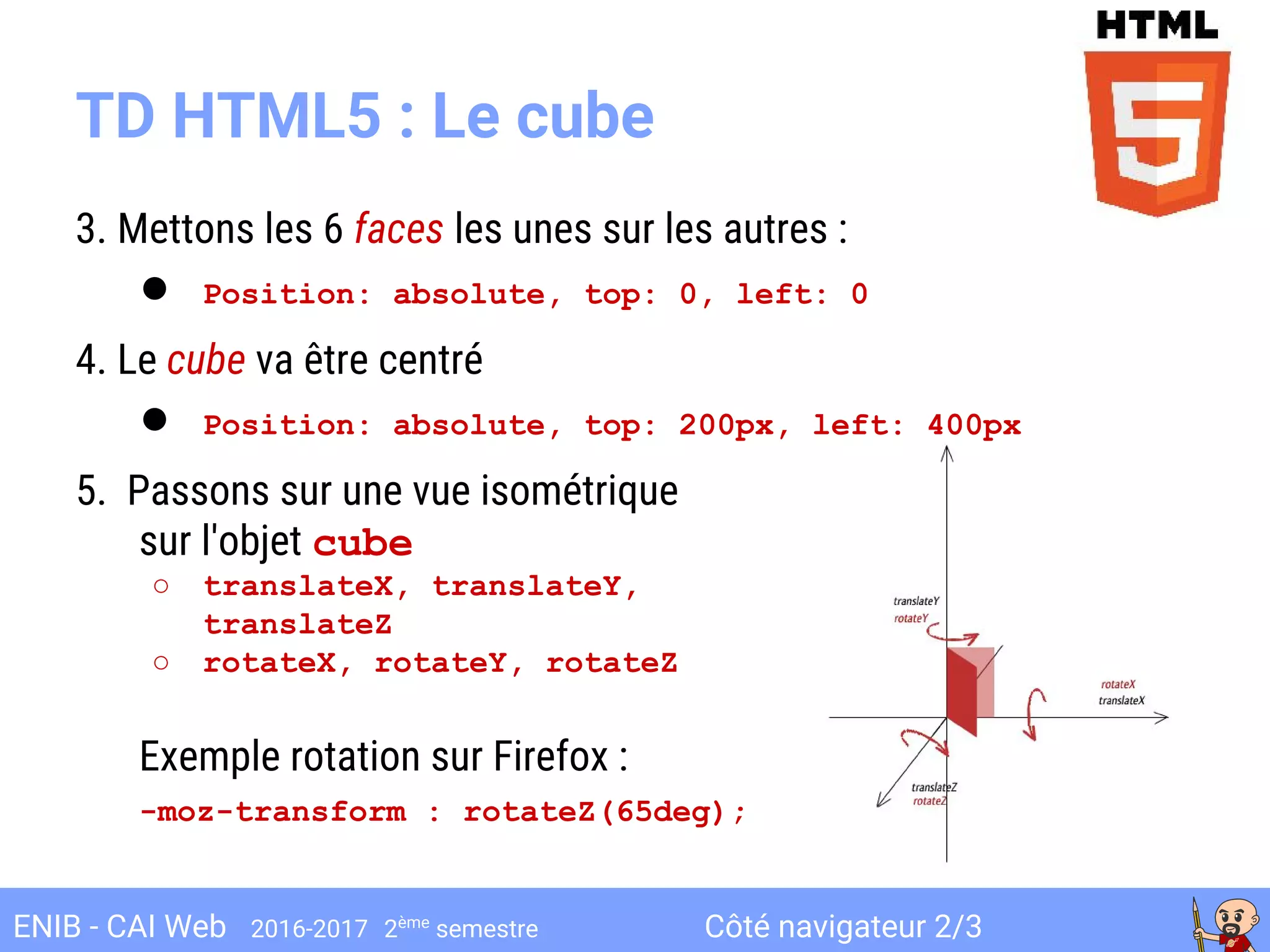 Côté navigateur 2/3ENIB - CAI Web 2016-2017 2ème
semestre
TD HTML5 : Le cube
3. Mettons les 6 faces les unes sur les autres :
● Position: absolute, top: 0, left: 0
4. Le cube va être centré
● Position: absolute, top: 200px, left: 400px
5. Passons sur une vue isométrique
sur l'objet cube
○ translateX, translateY,
translateZ
○ rotateX, rotateY, rotateZ
Exemple rotation sur Firefox :
-moz-transform : rotateZ(65deg);
 