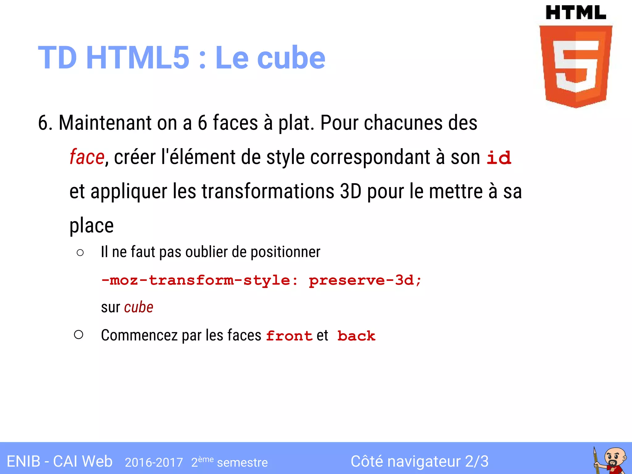 Côté navigateur 2/3ENIB - CAI Web 2016-2017 2ème
semestre
TD HTML5 : Le cube
6. Maintenant on a 6 faces à plat. Pour chacunes des
face, créer l'élément de style correspondant à son id
et appliquer les transformations 3D pour le mettre à sa
place
○ Il ne faut pas oublier de positionner
-moz-transform-style: preserve-3d;
sur cube
○ Commencez par les faces front et back
 