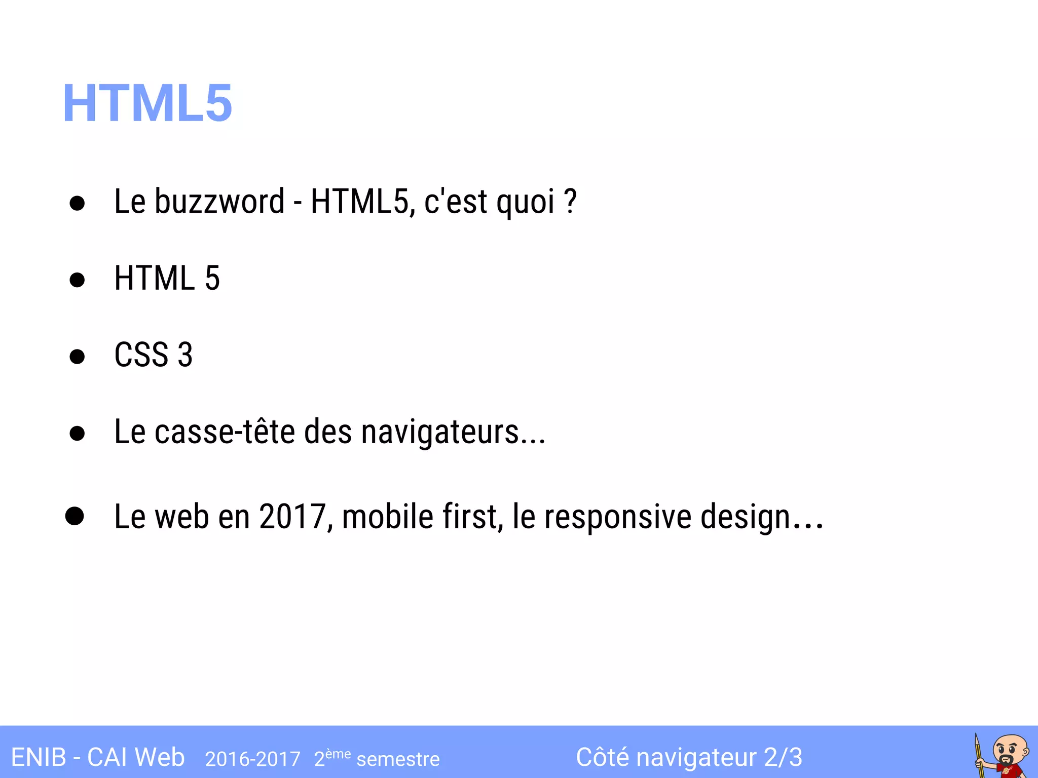 Côté navigateur 2/3ENIB - CAI Web 2016-2017 2ème
semestre
● Le buzzword - HTML5, c'est quoi ?
● HTML 5
● CSS 3
● Le casse-tête des navigateurs...
● Le web en 2017, mobile first, le responsive design...
HTML5
 