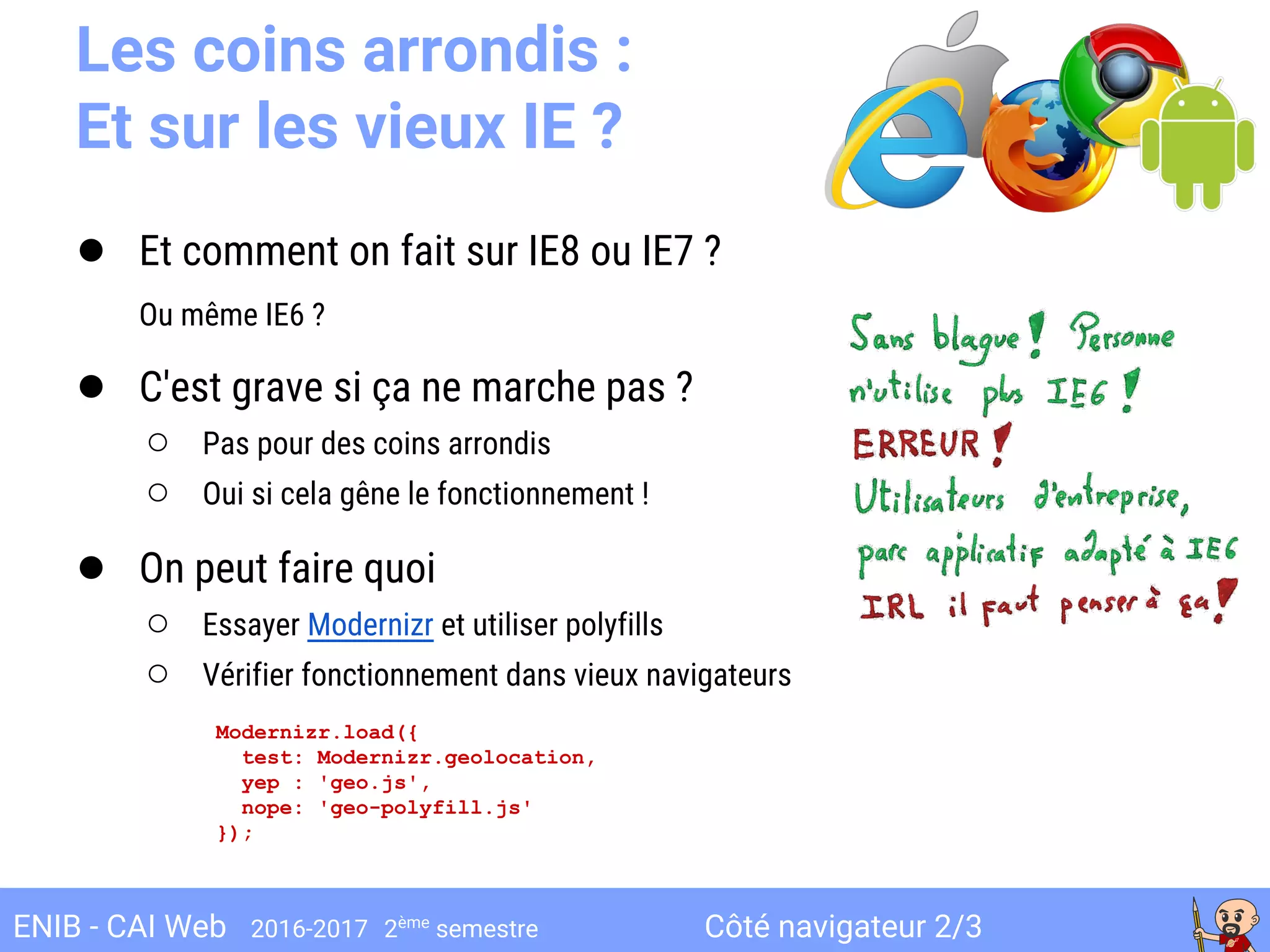 Côté navigateur 2/3ENIB - CAI Web 2016-2017 2ème
semestre
Les coins arrondis :
Et sur les vieux IE ?
● Et comment on fait sur IE8 ou IE7 ?
Ou même IE6 ?
● C'est grave si ça ne marche pas ?
○ Pas pour des coins arrondis
○ Oui si cela gêne le fonctionnement !
● On peut faire quoi
○ Essayer Modernizr et utiliser polyfills
○ Vérifier fonctionnement dans vieux navigateurs
Modernizr.load({
test: Modernizr.geolocation,
yep : 'geo.js',
nope: 'geo-polyfill.js'
});
 