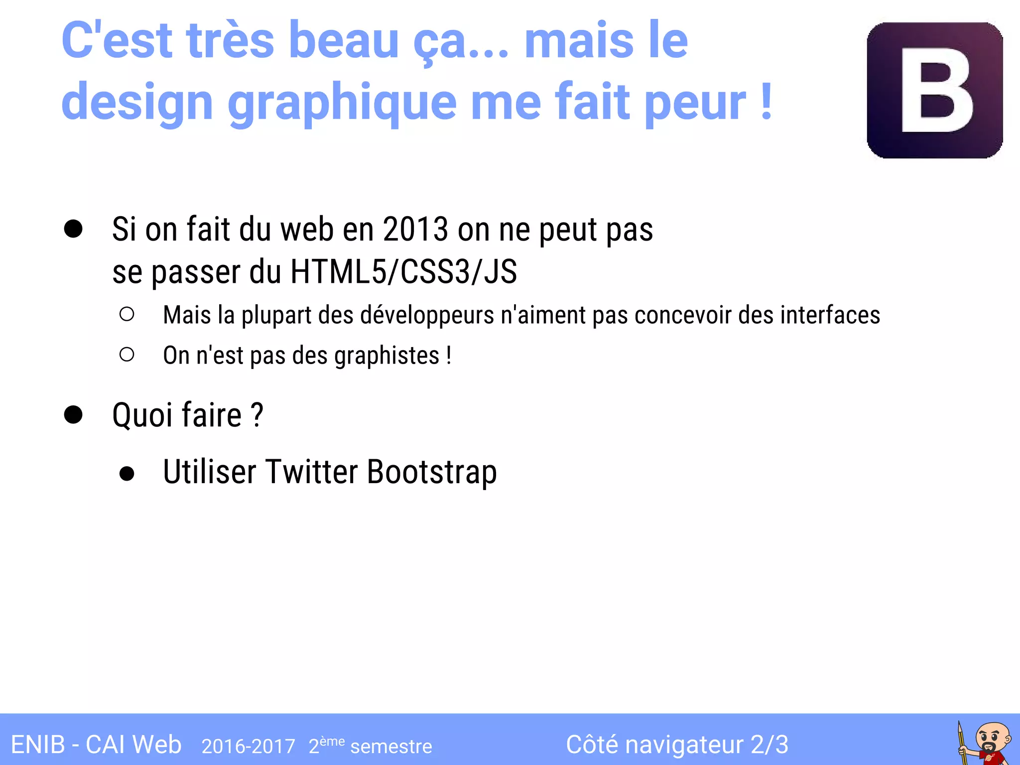 Côté navigateur 2/3ENIB - CAI Web 2016-2017 2ème
semestre
C'est très beau ça... mais le
design graphique me fait peur !
● Si on fait du web en 2013 on ne peut pas
se passer du HTML5/CSS3/JS
○ Mais la plupart des développeurs n'aiment pas concevoir des interfaces
○ On n'est pas des graphistes !
● Quoi faire ?
● Utiliser Twitter Bootstrap
 