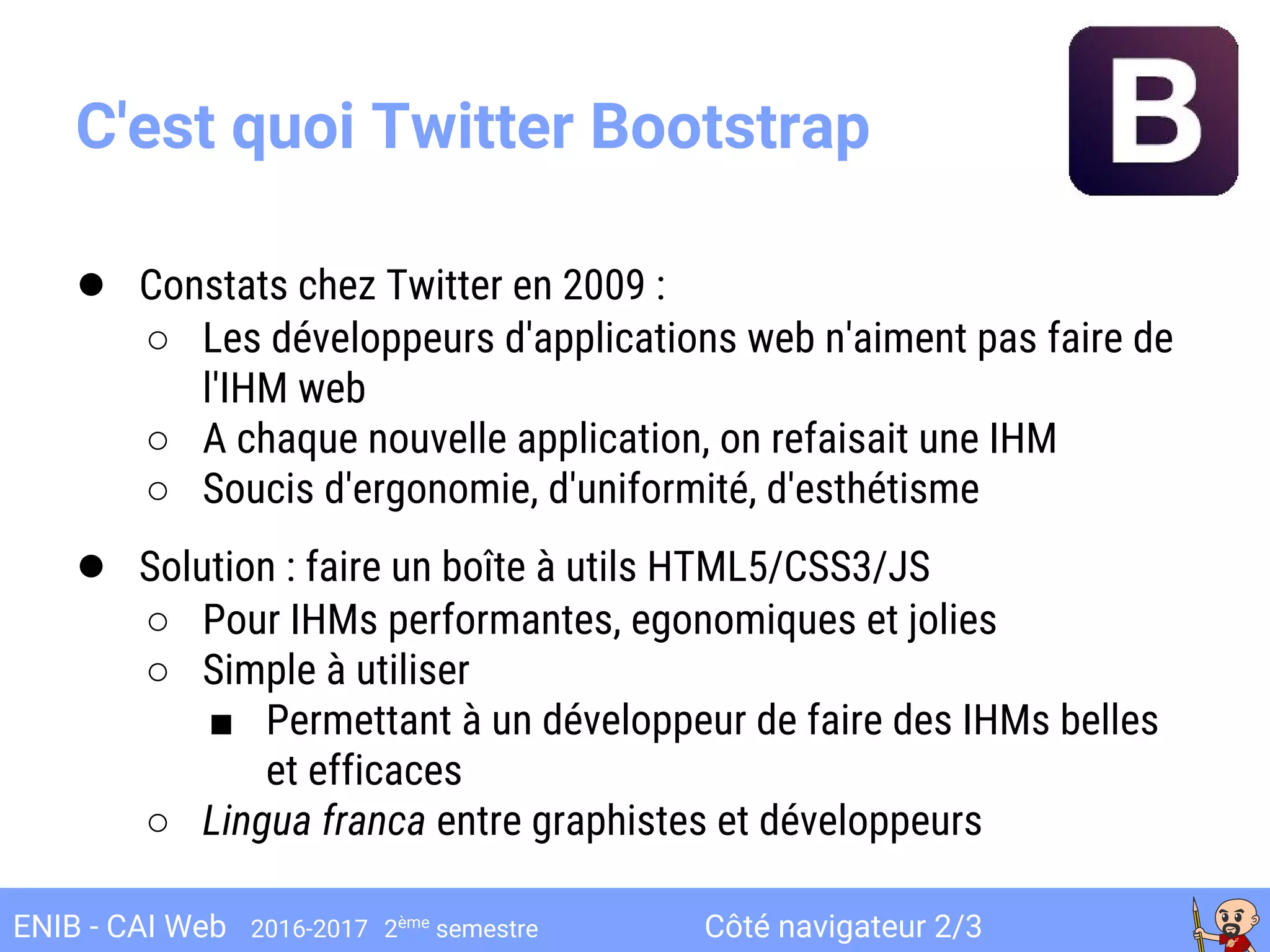 Côté navigateur 2/3ENIB - CAI Web 2016-2017 2ème
semestre
C'est quoi Twitter Bootstrap
● Constats chez Twitter en 2009 :
○ Les développeurs d'applications web n'aiment pas faire de
l'IHM web
○ A chaque nouvelle application, on refaisait une IHM
○ Soucis d'ergonomie, d'uniformité, d'esthétisme
● Solution : faire un boîte à utils HTML5/CSS3/JS
○ Pour IHMs performantes, egonomiques et jolies
○ Simple à utiliser
■ Permettant à un développeur de faire des IHMs belles
et efficaces
○ Lingua franca entre graphistes et développeurs
 
