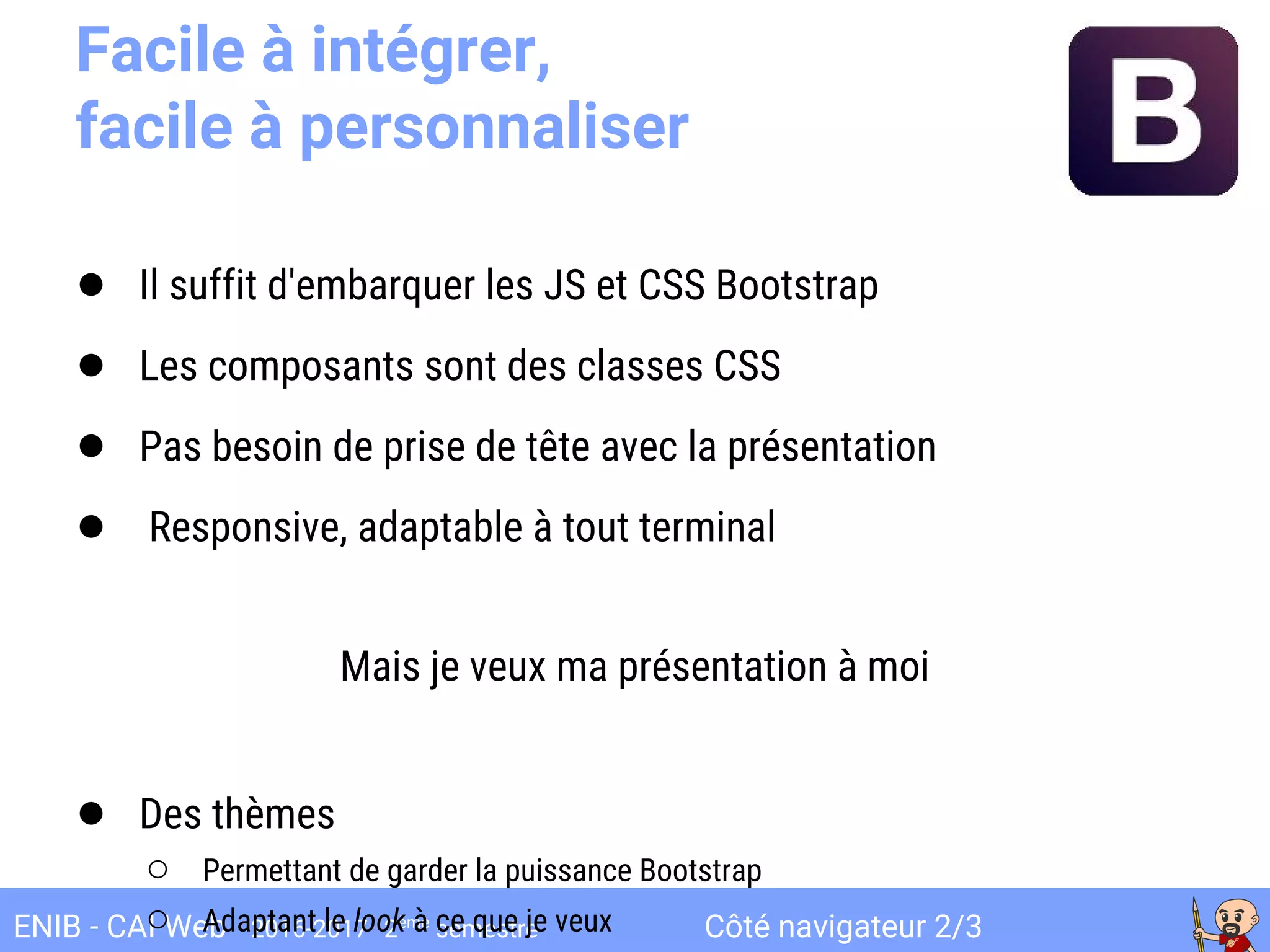 Côté navigateur 2/3ENIB - CAI Web 2016-2017 2ème
semestre
Facile à intégrer,
facile à personnaliser
● Il suffit d'embarquer les JS et CSS Bootstrap
● Les composants sont des classes CSS
● Pas besoin de prise de tête avec la présentation
● Responsive, adaptable à tout terminal
Mais je veux ma présentation à moi
● Des thèmes
○ Permettant de garder la puissance Bootstrap
○ Adaptant le look à ce que je veux
 