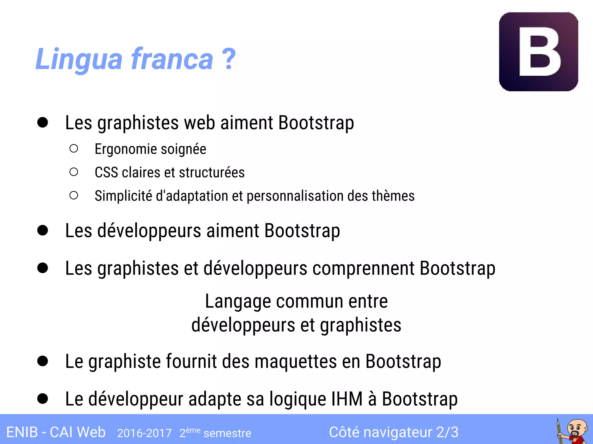 Côté navigateur 2/3ENIB - CAI Web 2016-2017 2ème
semestre
Lingua franca ?
● Les graphistes web aiment Bootstrap
○ Ergonomie soignée
○ CSS claires et structurées
○ Simplicité d'adaptation et personnalisation des thèmes
● Les développeurs aiment Bootstrap
● Les graphistes et développeurs comprennent Bootstrap
Langage commun entre
développeurs et graphistes
● Le graphiste fournit des maquettes en Bootstrap
● Le développeur adapte sa logique IHM à Bootstrap
 
