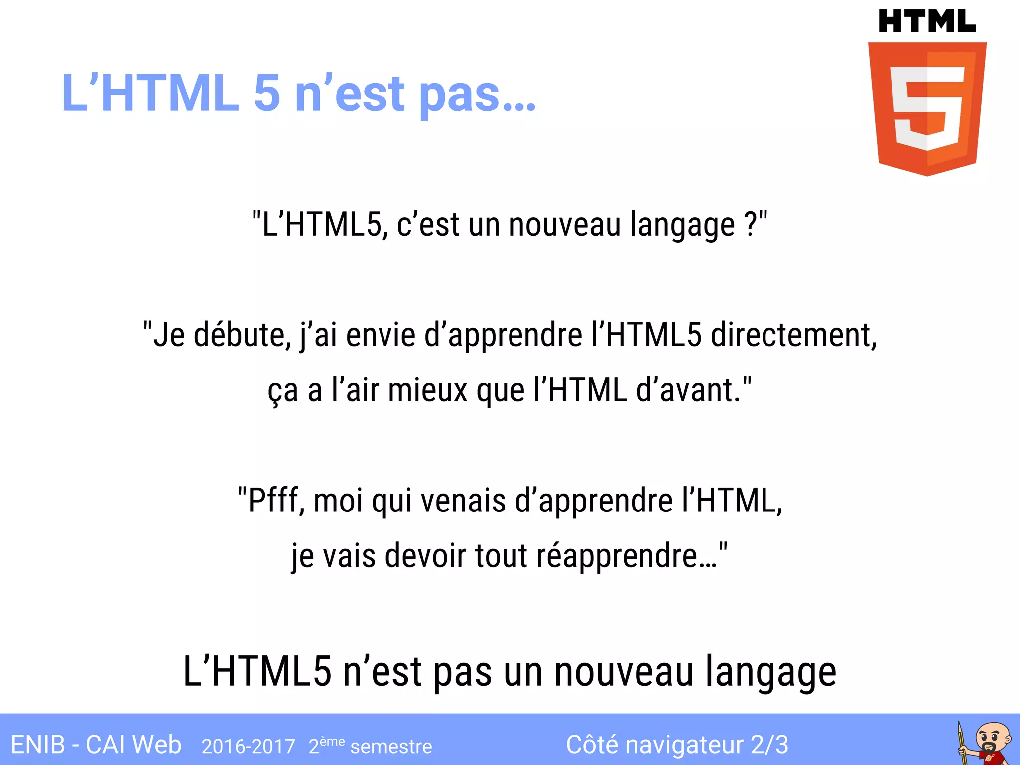 Côté navigateur 2/3ENIB - CAI Web 2016-2017 2ème
semestre
L’HTML 5 n’est pas…
"L’HTML5, c’est un nouveau langage ?"
"Je débute, j’ai envie d’apprendre l’HTML5 directement,
ça a l’air mieux que l’HTML d’avant."
"Pfff, moi qui venais d’apprendre l’HTML,
je vais devoir tout réapprendre…"
L’HTML5 n’est pas un nouveau langage
 