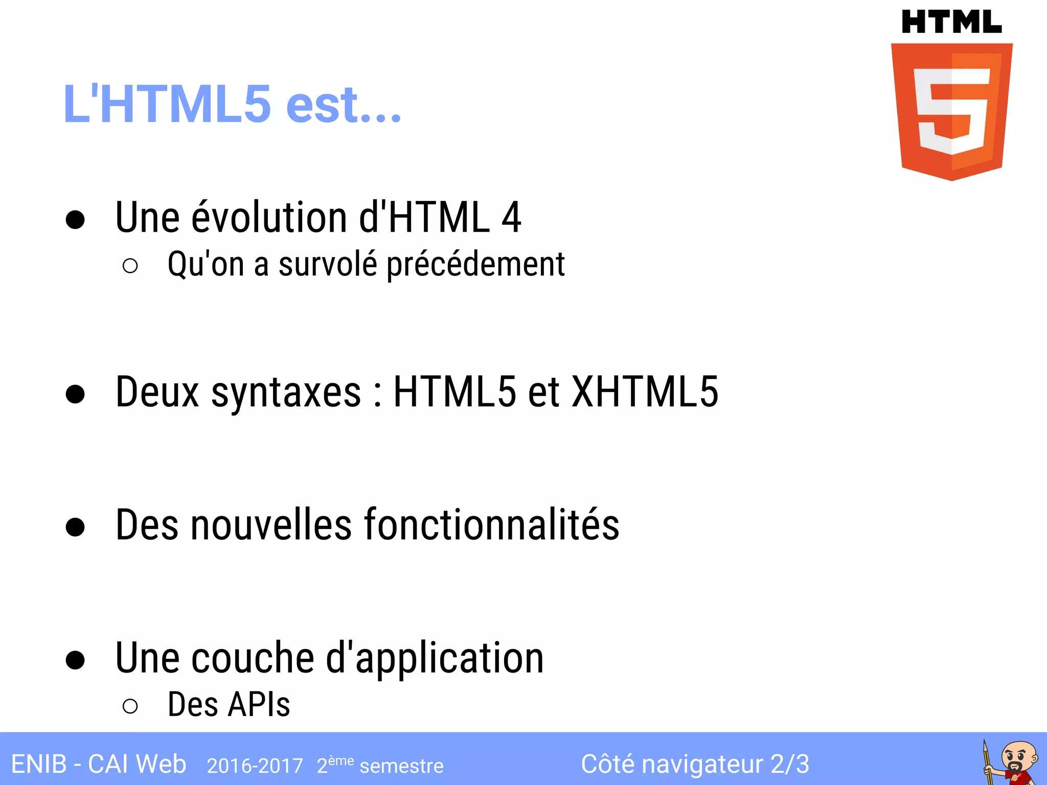 Côté navigateur 2/3ENIB - CAI Web 2016-2017 2ème
semestre
L'HTML5 est...
● Une évolution d'HTML 4
○ Qu'on a survolé précédement
● Deux syntaxes : HTML5 et XHTML5
● Des nouvelles fonctionnalités
● Une couche d'application
○ Des APIs
 