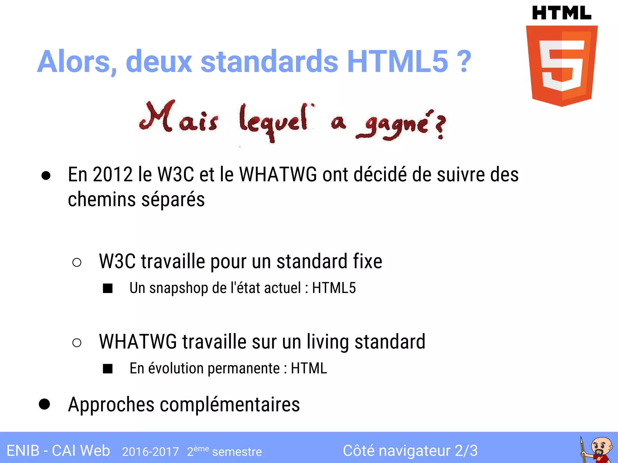 Côté navigateur 2/3ENIB - CAI Web 2016-2017 2ème
semestre
Alors, deux standards HTML5 ?
● En 2012 le W3C et le WHATWG ont décidé de suivre des
chemins séparés
○ W3C travaille pour un standard fixe
■ Un snapshop de l'état actuel : HTML5
○ WHATWG travaille sur un living standard
■ En évolution permanente : HTML
● Approches complémentaires
 