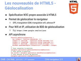 Côté navigateur 2/3ENIB - CAI Web 2016-2017 2ème
semestre
Les nouveautés de HTML5 -
Géolocalisation
● Spécification W3C propre associée à HTML5
● Permet de géolocaliser le navigateur
○ GPS, triangulation GSM, triangulation wifi, adresse IP
● Pour Wifi et IP, utilisation de BDD de géolocalisation
○ E.g : https://www.google.com/loc/json
● API asynchrone
function maPosition(position) {
var infopos = "Position déterminée :n";
infopos += "Latitude : "+position.coords.latitude +"n"
infopos += "Longitude: "+position.coords.longitude+"n";
infopos += "Altitude : "+position.coords.altitude +"n";
document.getElementById("infoposition").innerHTML = infopos;
}
// Pour connaître la position
navigator.geolocation.getCurrentPosition(maPosition);
// Pour suivre la position
var survId = navigator.geolocation.watchPosition(maPosition);
// Pour annuler le suivi de position
navigator.geolocation.clearWatch(survId);
 