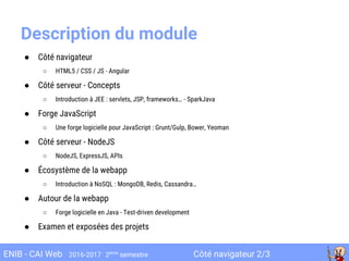 Côté navigateur 2/3ENIB - CAI Web 2016-2017 2ème
semestre
Description du module
● Côté navigateur
○ HTML5 / CSS / JS - Angular
● Côté serveur - Concepts
○ Introduction à JEE : servlets, JSP, frameworks… - SparkJava
● Forge JavaScript
○ Une forge logicielle pour JavaScript : Grunt/Gulp, Bower, Yeoman
● Côté serveur - NodeJS
○ NodeJS, ExpressJS, APIs
● Écosystème de la webapp
○ Introduction à NoSQL : MongoDB, Redis, Cassandra…
● Autour de la webapp
○ Forge logicielle en Java - Test-driven development
● Examen et exposées des projets
 