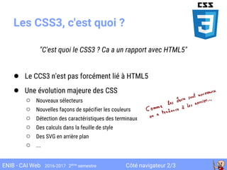 Côté navigateur 2/3ENIB - CAI Web 2016-2017 2ème
semestre
Les CSS3, c'est quoi ?
"C'est quoi le CSS3 ? Ca a un rapport avec HTML5"
● Le CCS3 n'est pas forcément lié à HTML5
● Une évolution majeure des CSS
○ Nouveaux sélecteurs
○ Nouvelles façons de spécifier les couleurs
○ Détection des caractéristiques des terminaux
○ Des calculs dans la feuille de style
○ Des SVG en arrière plan
○ ...
 